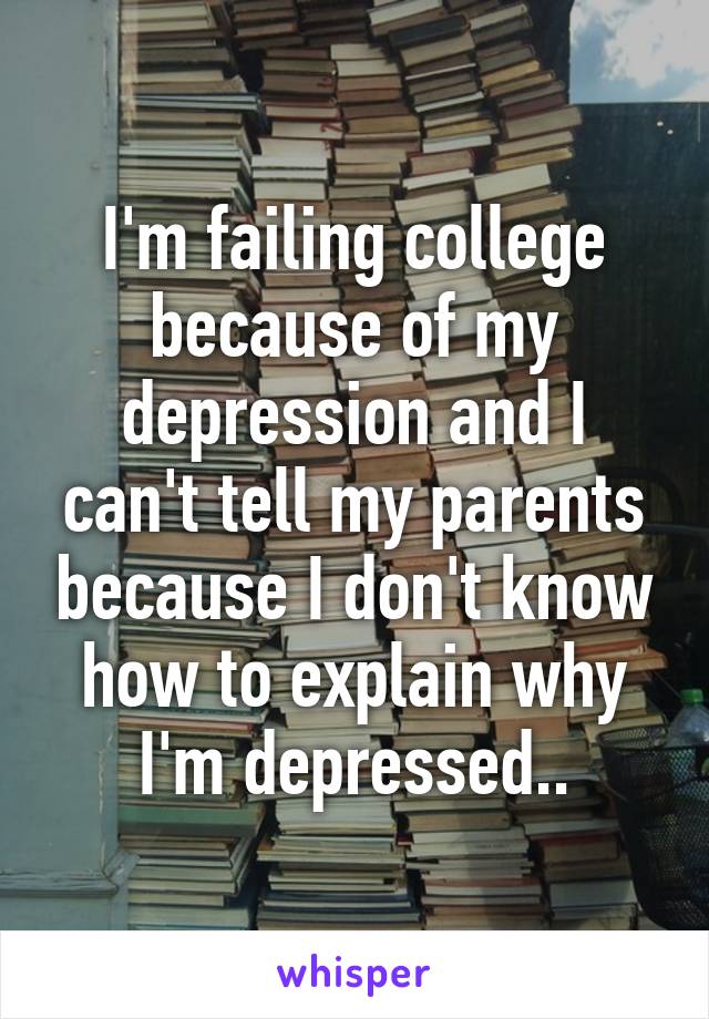 I'm failing college because of my depression and I can't tell my parents because I don't know how to explain why I'm depressed..