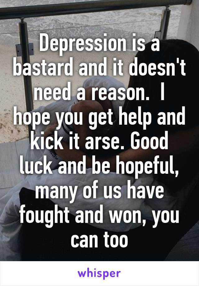 Depression is a bastard and it doesn't need a reason.  I hope you get help and kick it arse. Good luck and be hopeful, many of us have fought and won, you can too