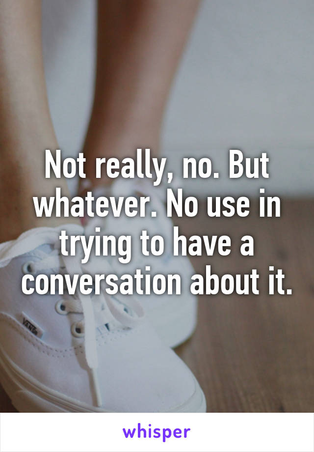 Not really, no. But whatever. No use in trying to have a conversation about it.