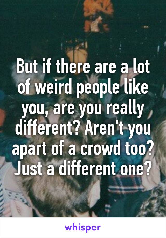 But if there are a lot of weird people like you, are you really different? Aren't you apart of a crowd too? Just a different one?