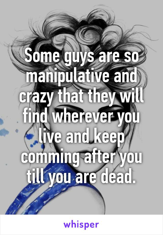 Some guys are so manipulative and crazy that they will find wherever you live and keep comming after you till you are dead.