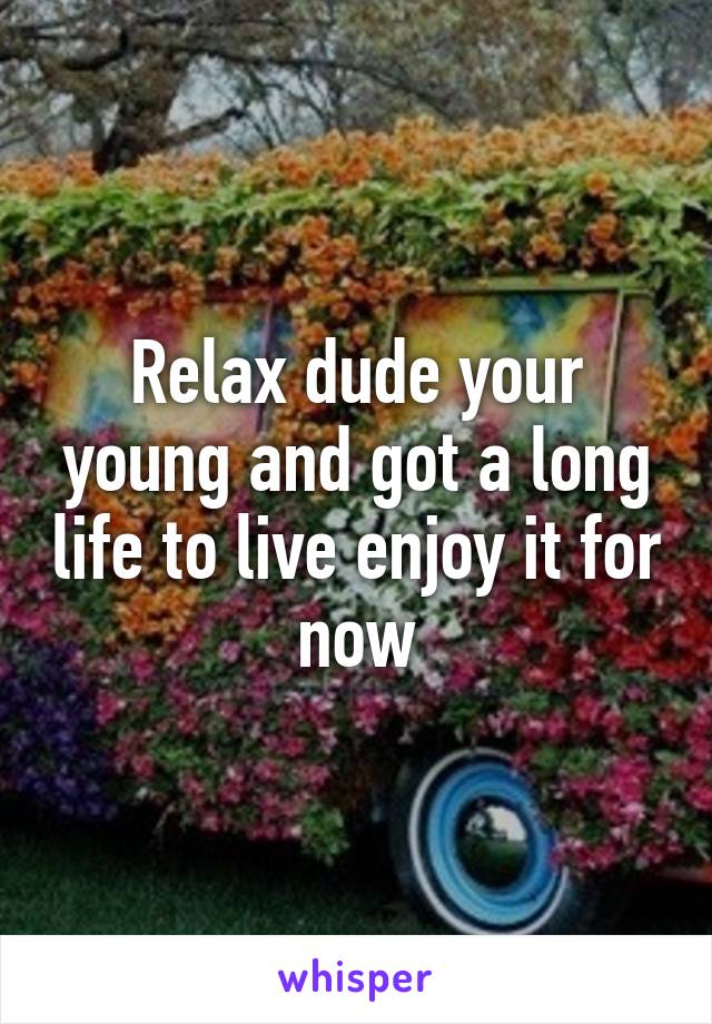 Relax dude your young and got a long life to live enjoy it for now