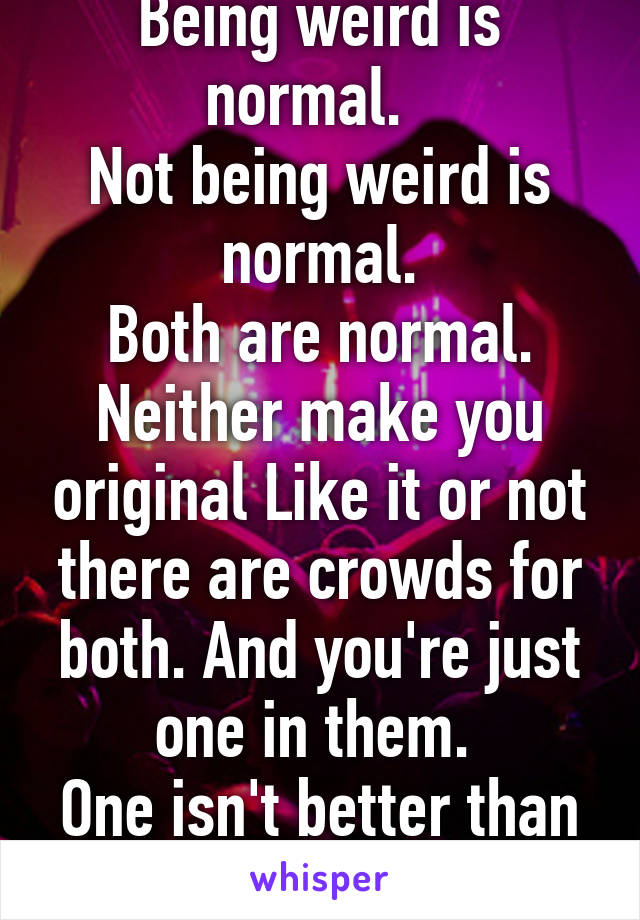 Being weird is normal.  
Not being weird is normal.
Both are normal. Neither make you original Like it or not there are crowds for both. And you're just one in them. 
One isn't better than the other