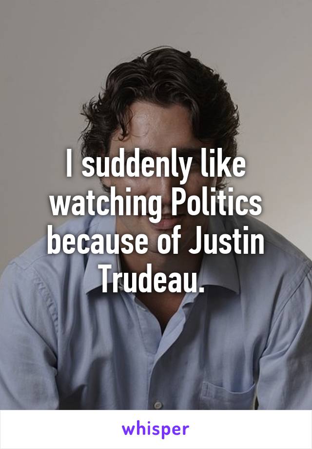 I suddenly like watching Politics because of Justin Trudeau. 