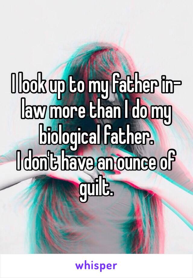 I look up to my father in-law more than I do my biological father. 
I don't have an ounce of guilt.