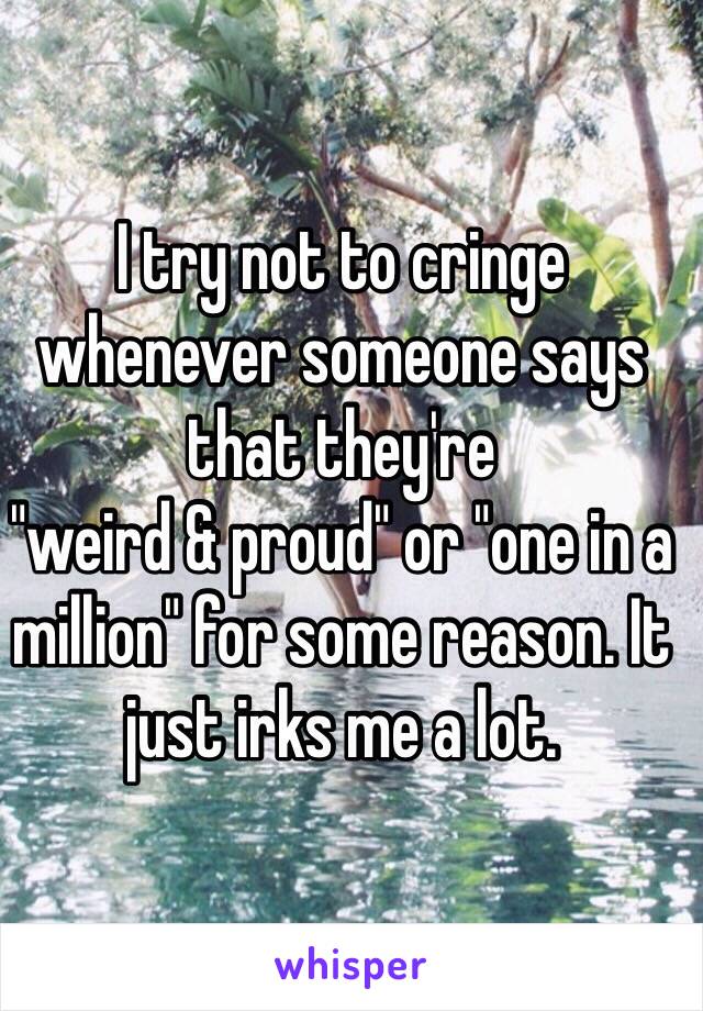 I try not to cringe whenever someone says that they're
"weird & proud" or "one in a million" for some reason. It just irks me a lot. 