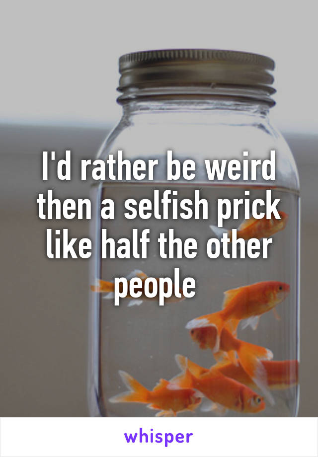 I'd rather be weird then a selfish prick like half the other people 