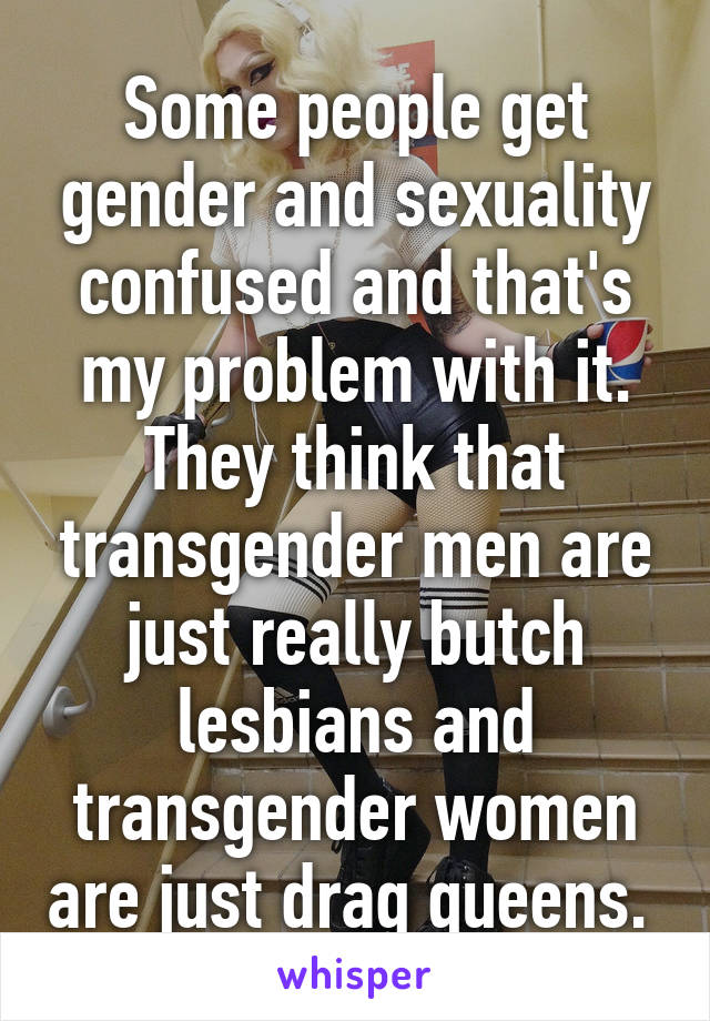 Some people get gender and sexuality confused and that's my problem with it. They think that transgender men are just really butch lesbians and transgender women are just drag queens. 