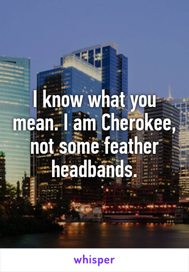 I know what you mean. I am Cherokee, not some feather headbands.