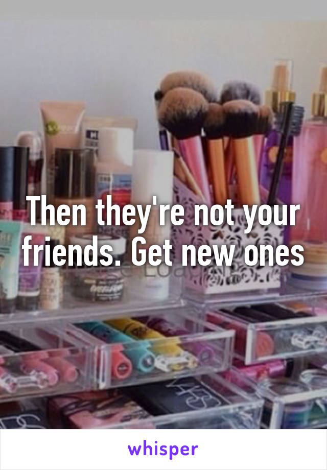 Then they're not your friends. Get new ones