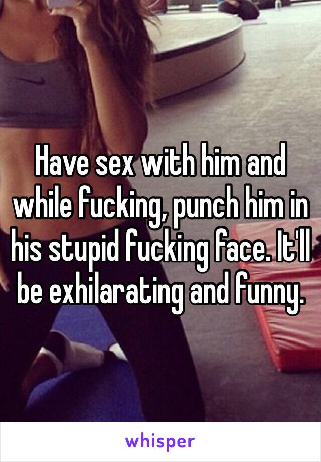 Have sex with him and while fucking, punch him in his stupid fucking face. It'll be exhilarating and funny.