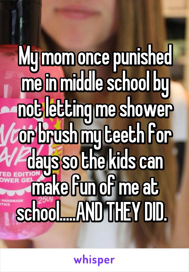 My mom once punished me in middle school by not letting me shower or brush my teeth for days so the kids can make fun of me at school.....AND THEY DID.  