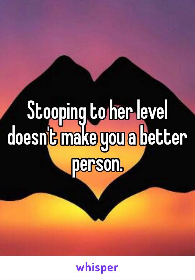 Stooping to her level doesn't make you a better person. 