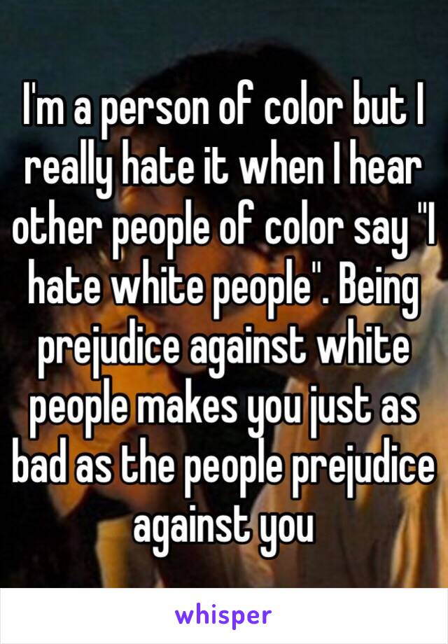 I'm a person of color but I really hate it when I hear other people of color say "I hate white people". Being prejudice against white people makes you just as bad as the people prejudice against you