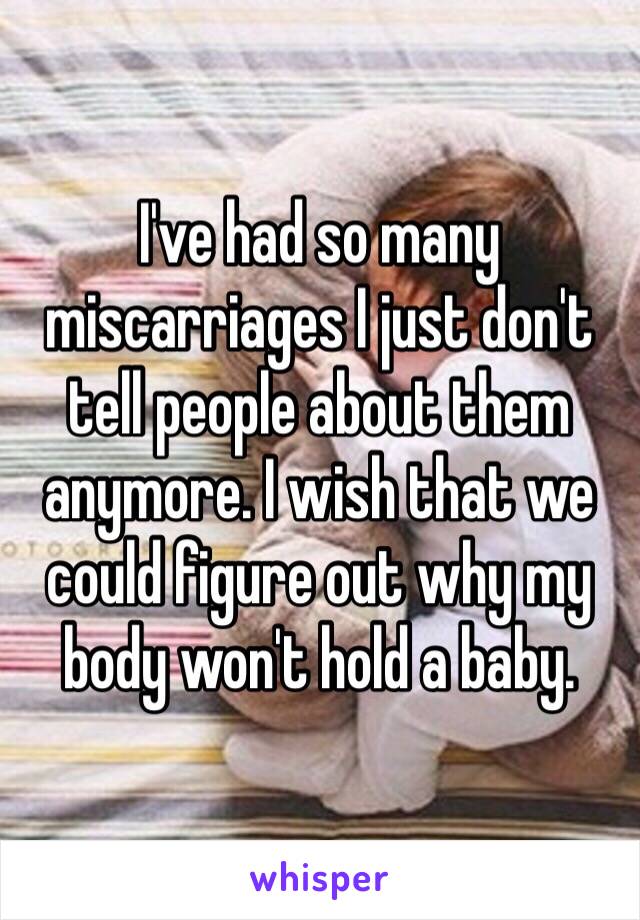 I've had so many miscarriages I just don't tell people about them anymore. I wish that we could figure out why my body won't hold a baby.