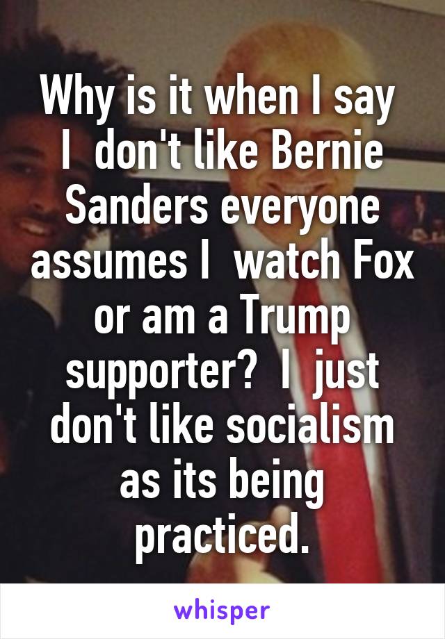 Why is it when I say  I  don't like Bernie Sanders everyone assumes I  watch Fox or am a Trump supporter?  I  just don't like socialism as its being practiced.