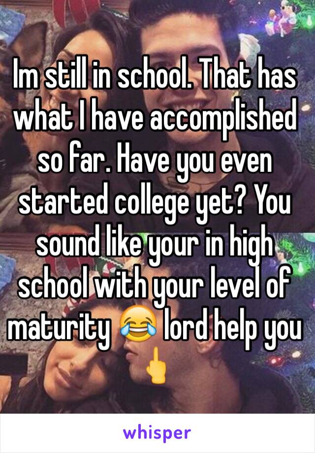 Im still in school. That has what I have accomplished so far. Have you even started college yet? You sound like your in high school with your level of maturity 😂 lord help you 🖕