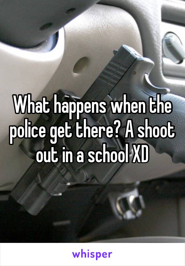 What happens when the police get there? A shoot out in a school XD