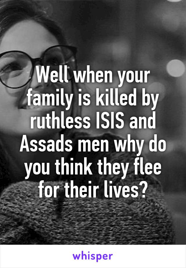 Well when your family is killed by ruthless ISIS and Assads men why do you think they flee for their lives?