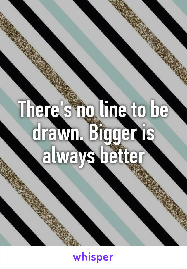 There's no line to be drawn. Bigger is always better