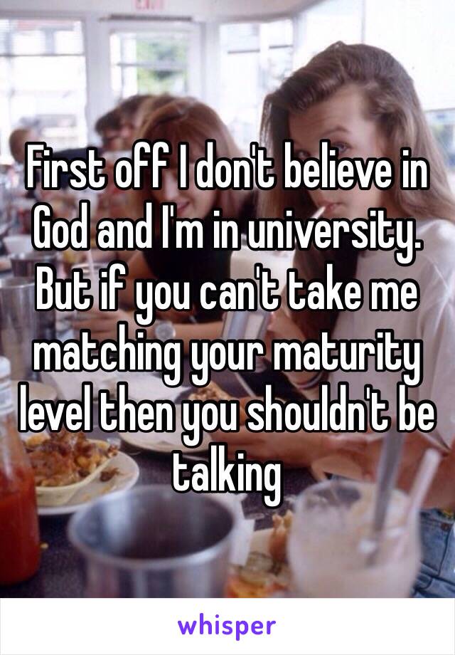 First off I don't believe in God and I'm in university. But if you can't take me matching your maturity level then you shouldn't be talking