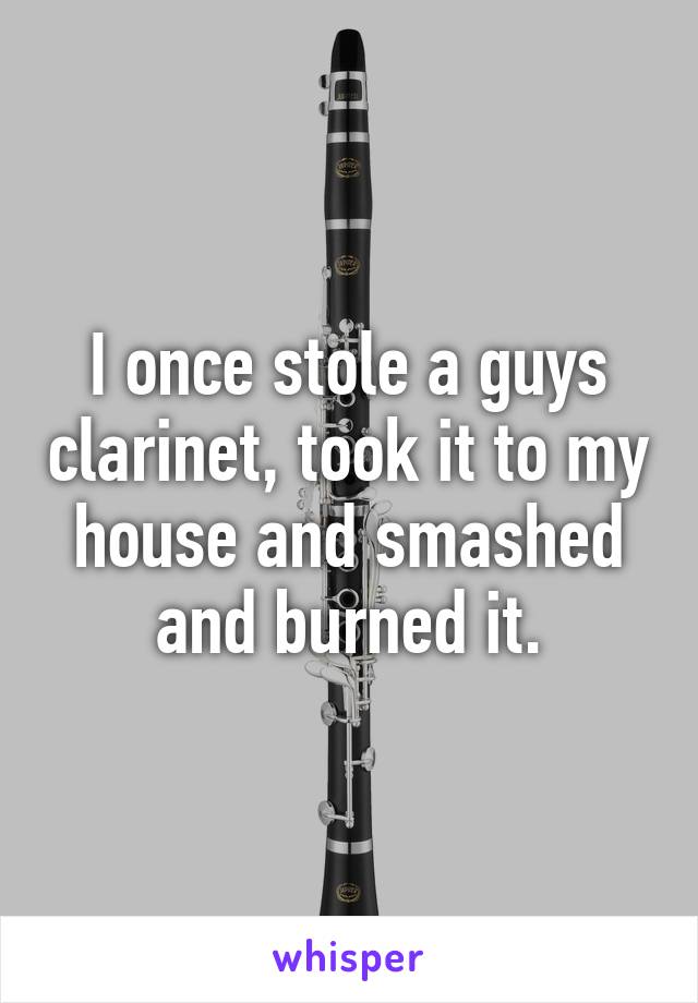 I once stole a guys clarinet, took it to my house and smashed and burned it.