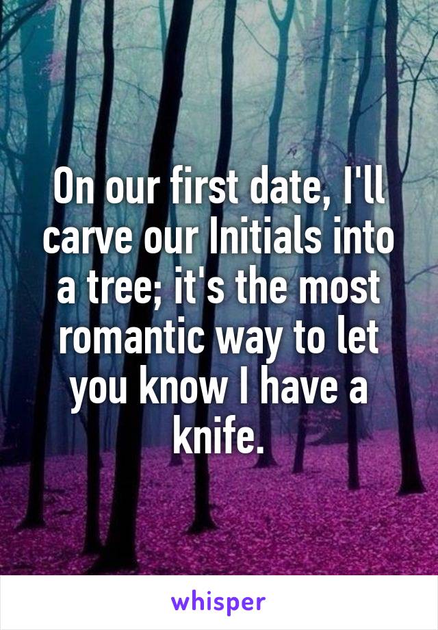 On our first date, I'll carve our Initials into a tree; it's the most romantic way to let you know I have a knife.