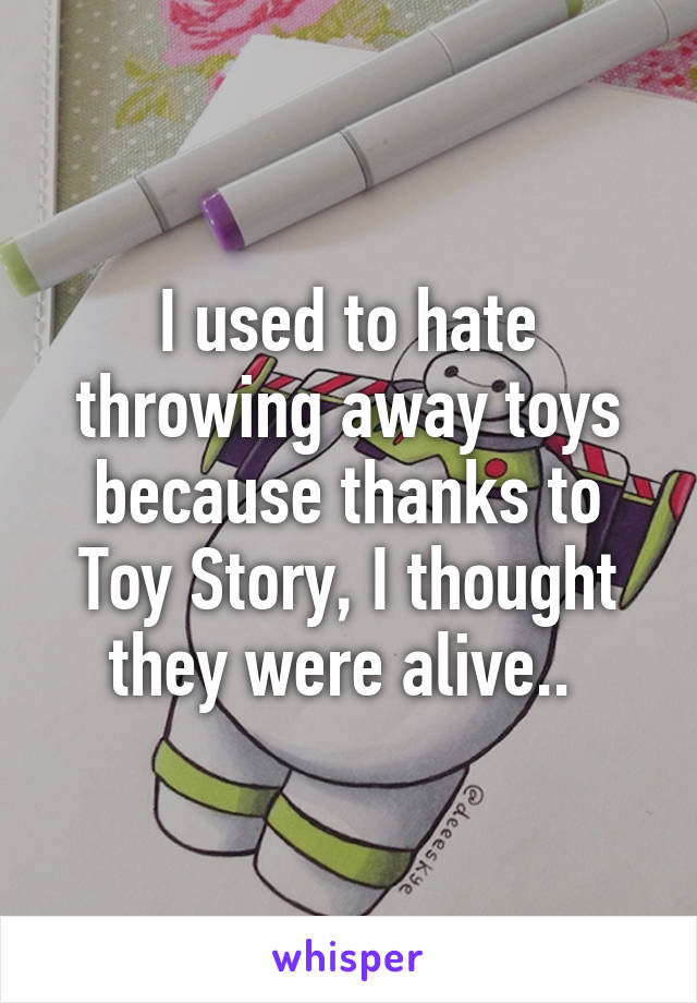 I used to hate throwing away toys because thanks to Toy Story, I thought they were alive.. 