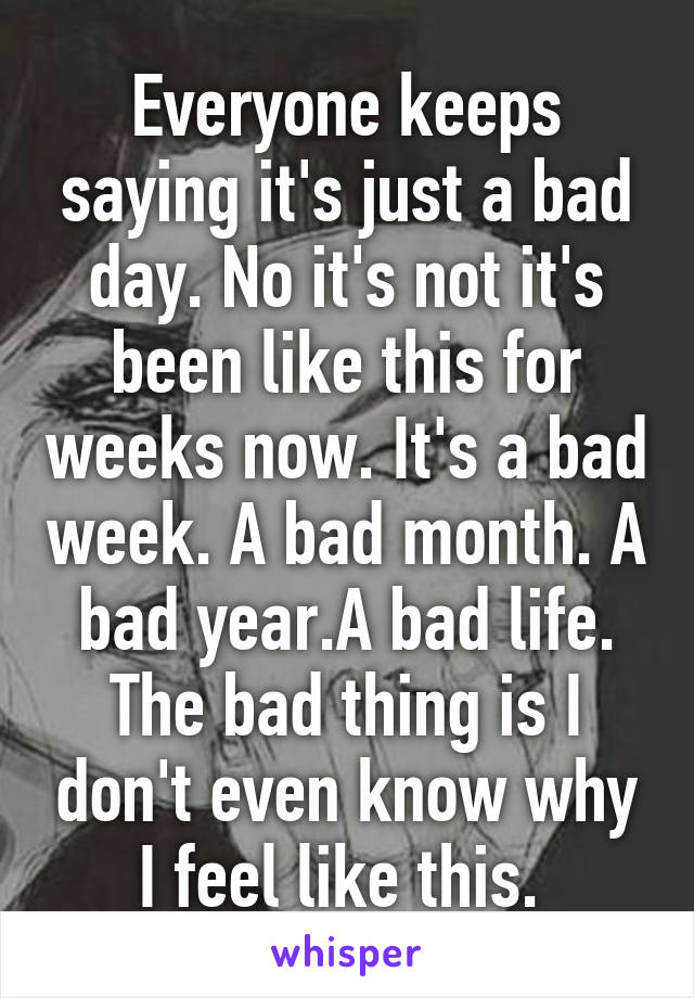 Everyone keeps saying it's just a bad day. No it's not it's been like this for weeks now. It's a bad week. A bad month. A bad year.A bad life. The bad thing is I don't even know why I feel like this. 