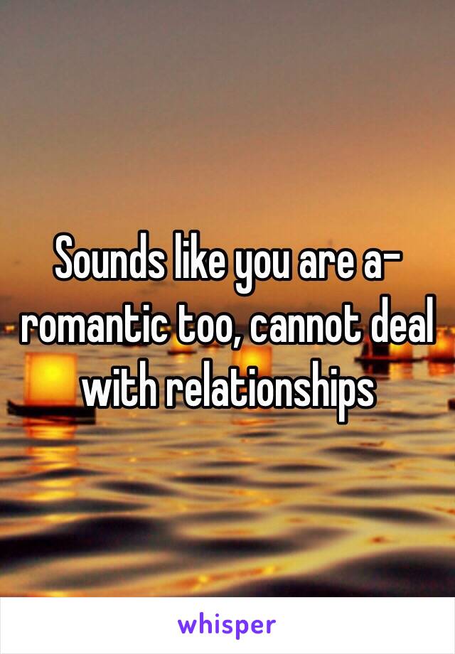 Sounds like you are a-romantic too, cannot deal with relationships