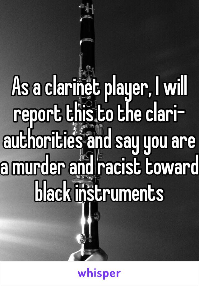 As a clarinet player, I will report this to the clari-authorities and say you are a murder and racist toward black instruments 