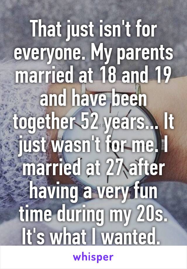 That just isn't for everyone. My parents married at 18 and 19 and have been together 52 years... It just wasn't for me. I married at 27 after having a very fun time during my 20s. It's what I wanted. 