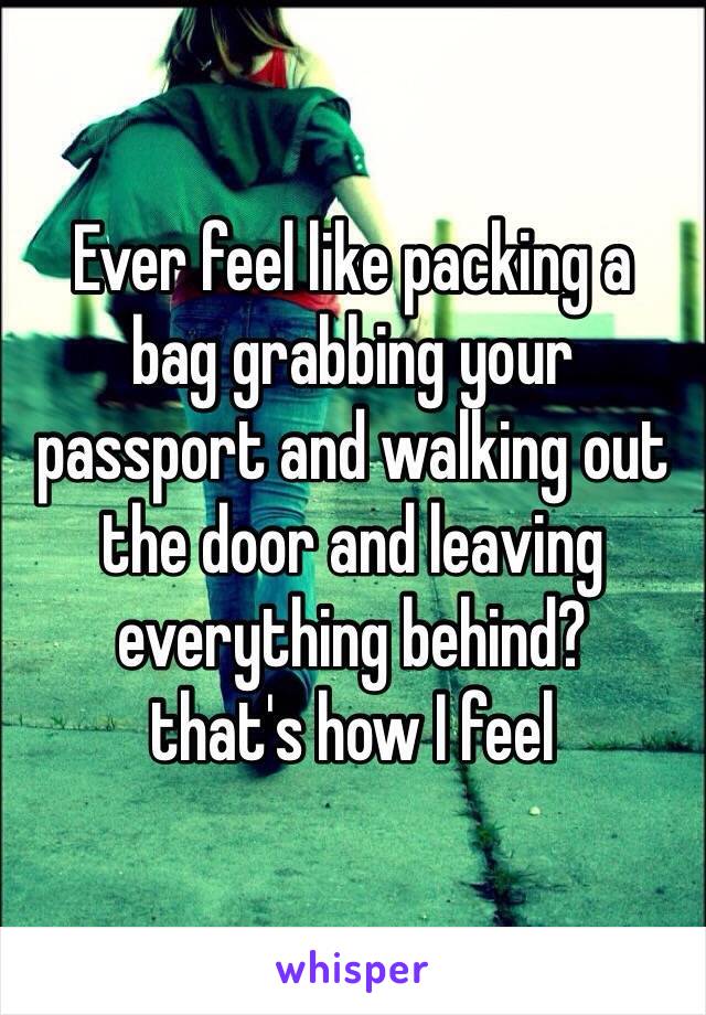 Ever feel like packing a
bag grabbing your
passport and walking out
the door and leaving
everything behind?
that's how I feel