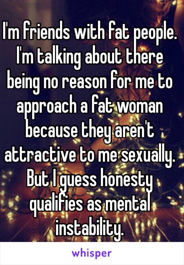 I'm friends with fat people. I'm talking about there being no reason for me to approach a fat woman because they aren't attractive to me sexually. But I guess honesty qualifies as mental instability. 