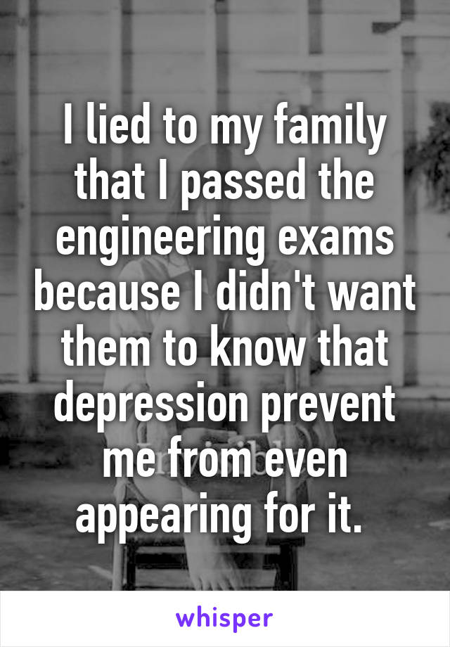 I lied to my family that I passed the engineering exams because I didn't want them to know that depression prevent me from even appearing for it. 