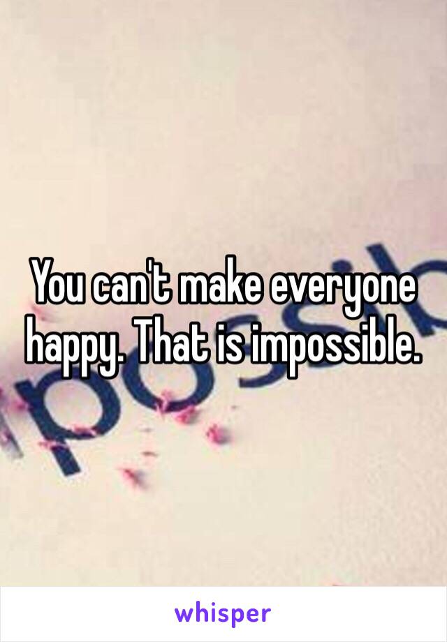 You can't make everyone happy. That is impossible. 
