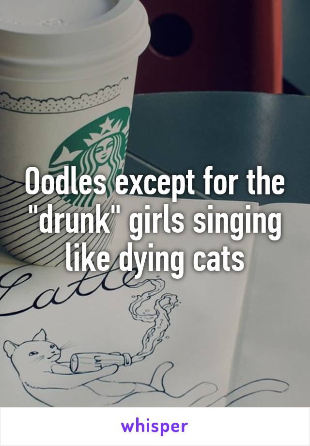 Oodles except for the "drunk" girls singing like dying cats