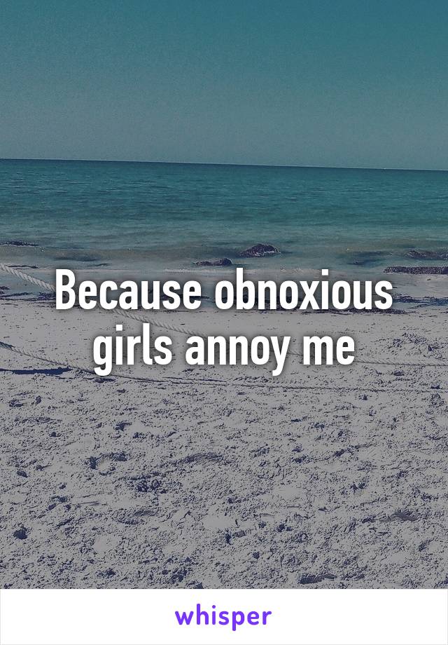 Because obnoxious girls annoy me