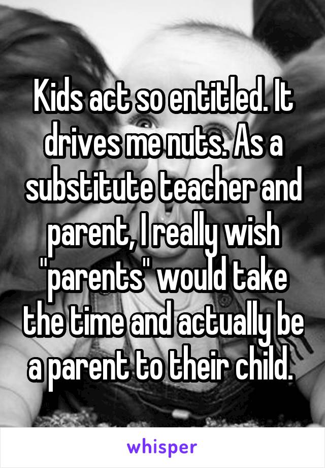 Kids act so entitled. It drives me nuts. As a substitute teacher and parent, I really wish "parents" would take the time and actually be a parent to their child. 