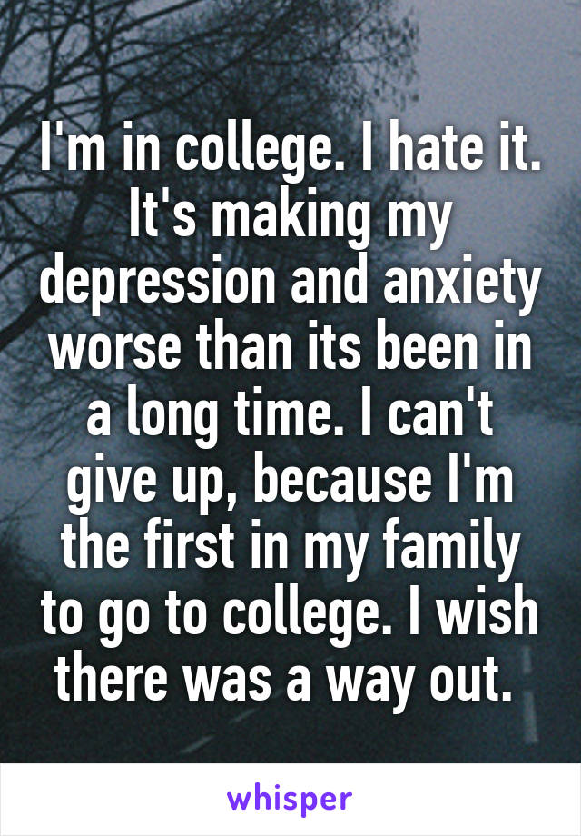 I'm in college. I hate it. It's making my depression and anxiety worse than its been in a long time. I can't give up, because I'm the first in my family to go to college. I wish there was a way out. 