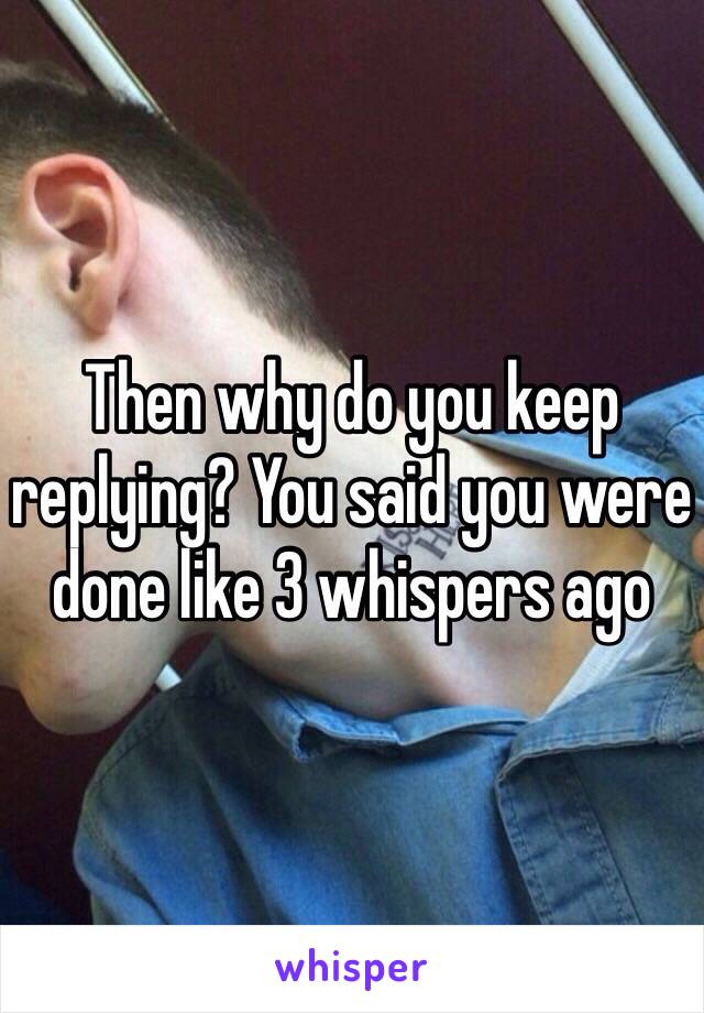 Then why do you keep replying? You said you were done like 3 whispers ago