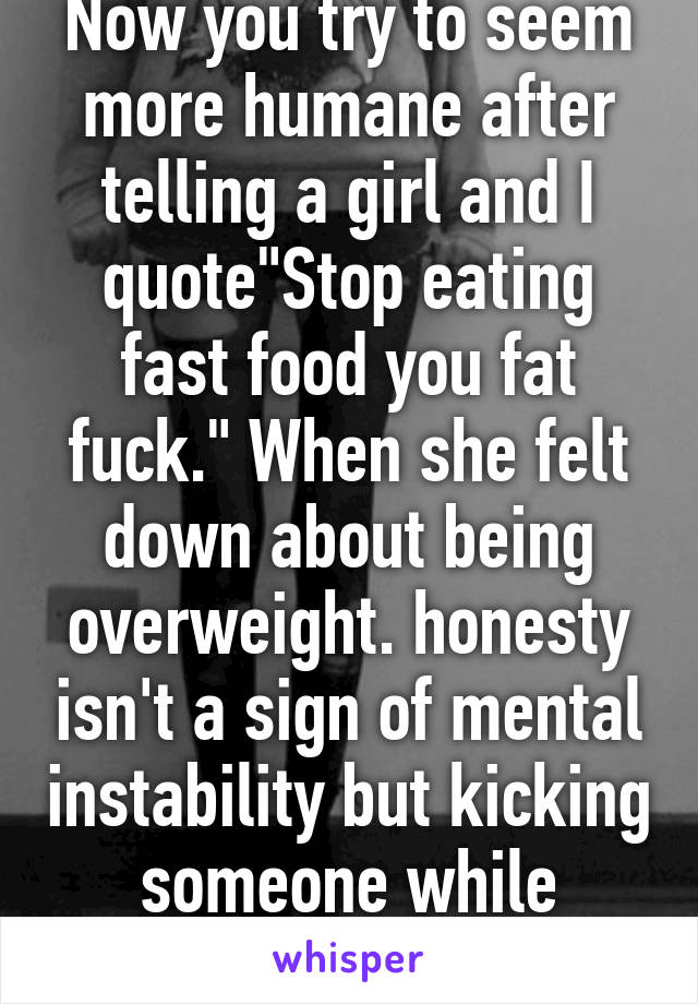 Now you try to seem more humane after telling a girl and I quote"Stop eating fast food you fat fuck." When she felt down about being overweight. honesty isn't a sign of mental instability but kicking someone while they're down is    