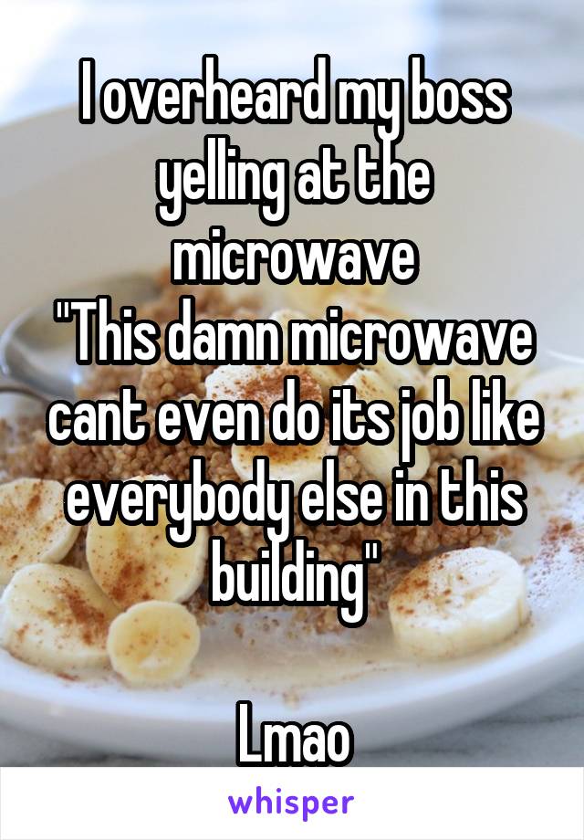 I overheard my boss yelling at the microwave
"This damn microwave cant even do its job like everybody else in this building"

Lmao