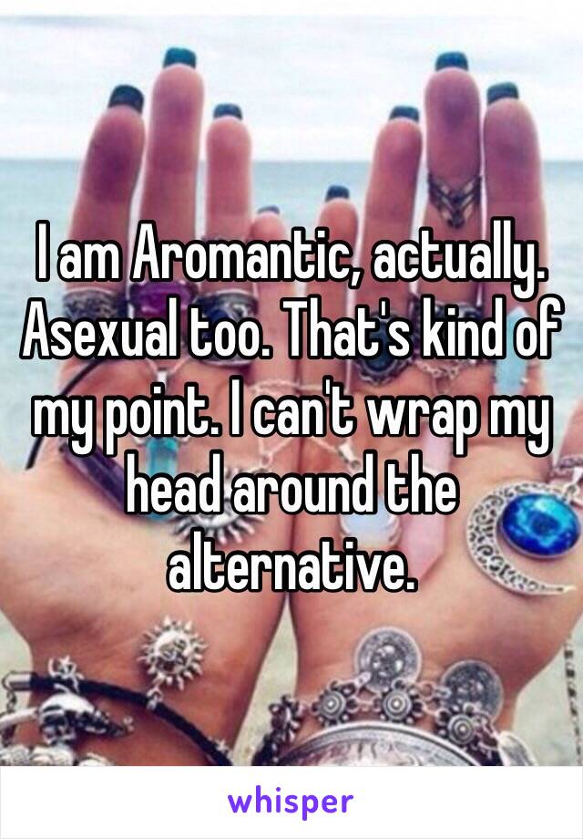 I am Aromantic, actually. Asexual too. That's kind of my point. I can't wrap my head around the alternative. 