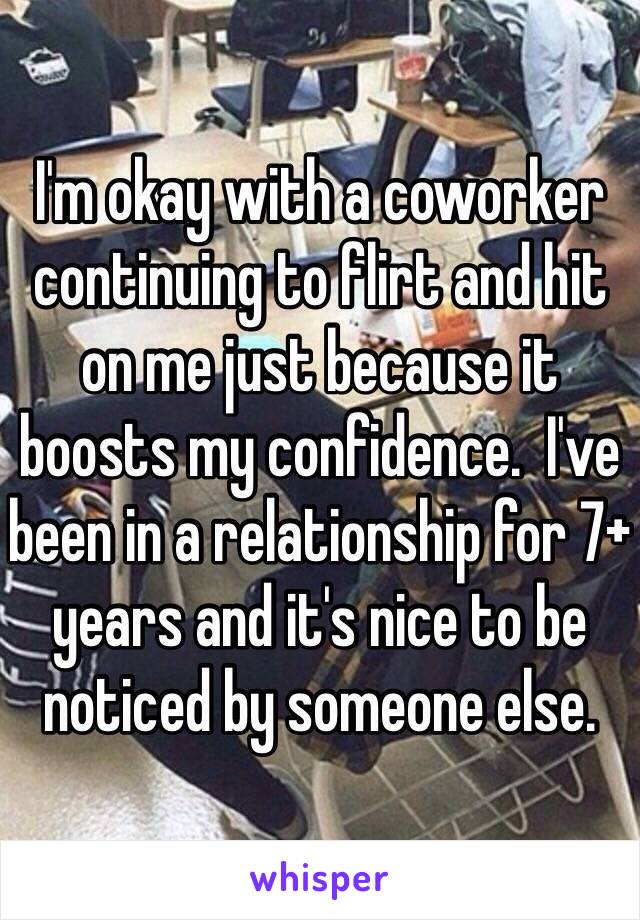 I'm okay with a coworker continuing to flirt and hit on me just because it boosts my confidence.  I've been in a relationship for 7+ years and it's nice to be noticed by someone else. 