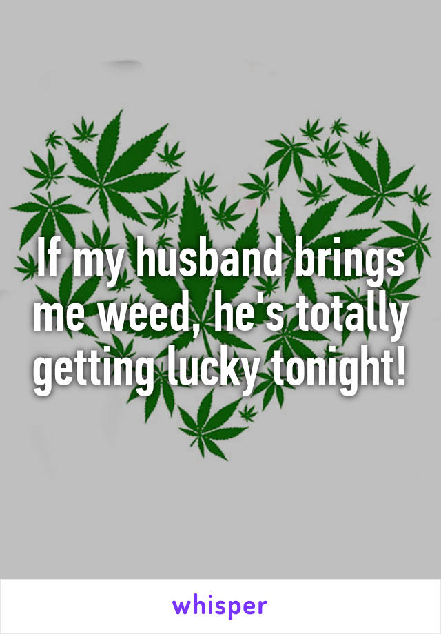 If my husband brings me weed, he's totally getting lucky tonight!