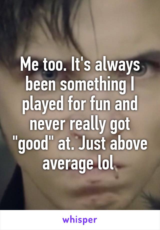 Me too. It's always been something I played for fun and never really got "good" at. Just above average lol 