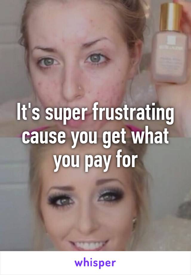 It's super frustrating cause you get what you pay for