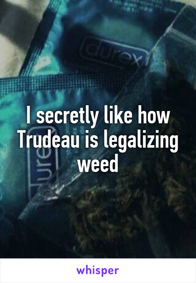 I secretly like how Trudeau is legalizing weed