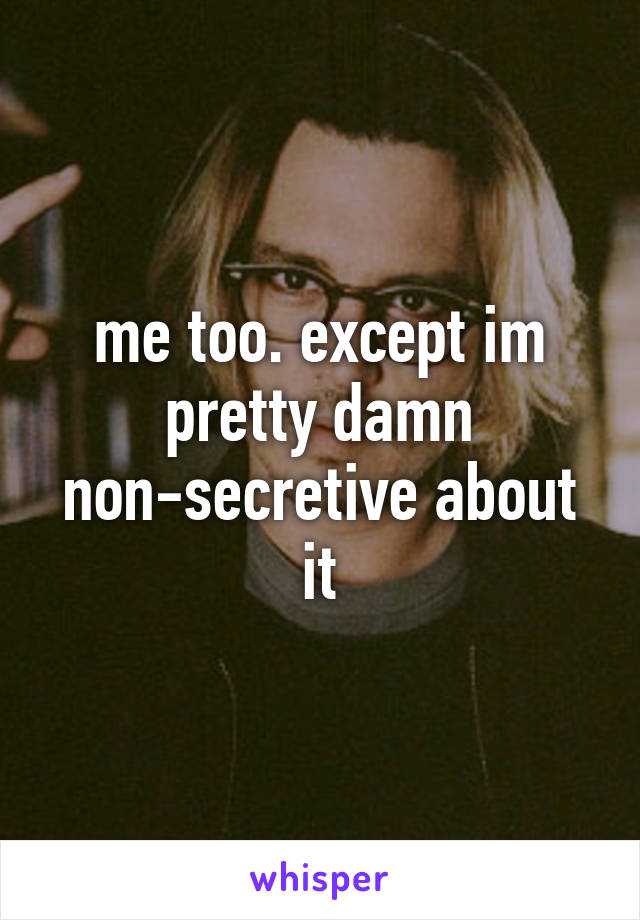 me too. except im pretty damn non-secretive about it